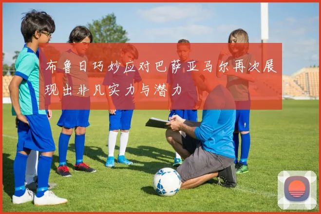 布鲁日巧妙应对巴萨亚马尔再次展现出非凡实力与潜力