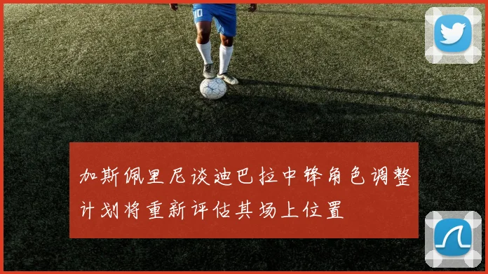 加斯佩里尼谈迪巴拉中锋角色调整计划将重新评估其场上位置
