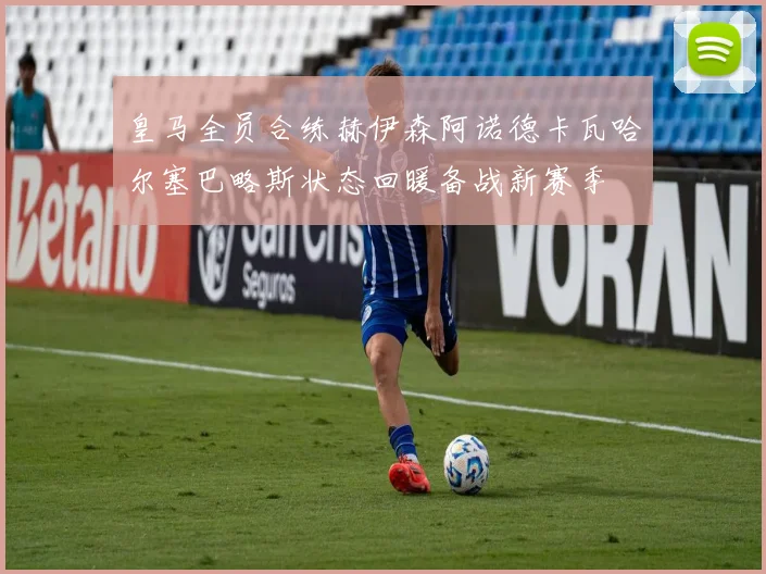 皇马全员合练赫伊森阿诺德卡瓦哈尔塞巴略斯状态回暖备战新赛季