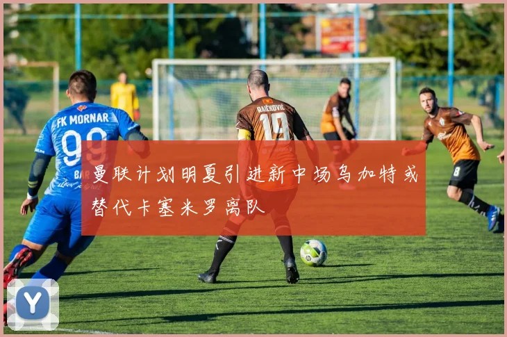 曼联计划明夏引进新中场乌加特或替代卡塞米罗离队