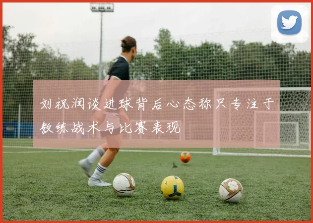 刘祝润谈进球背后心态称只专注于教练战术与比赛表现