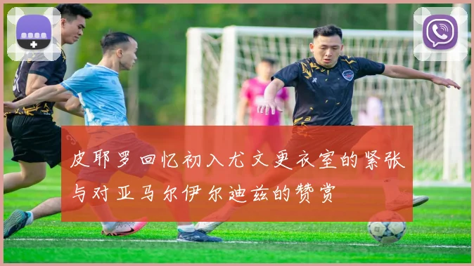 皮耶罗回忆初入尤文更衣室的紧张与对亚马尔伊尔迪兹的赞赏