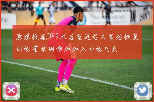 意媒报道DV9术后重返尤文基地恢复训练霍尔姆博加加入合练行列