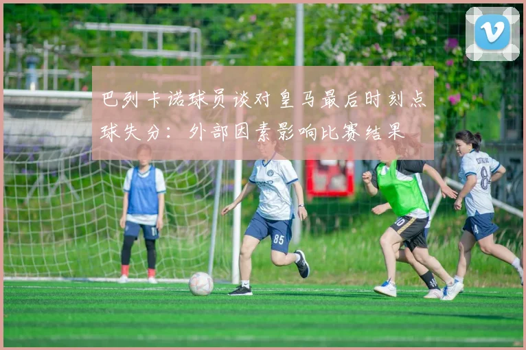 巴列卡诺球员谈对皇马最后时刻点球失分：外部因素影响比赛结果