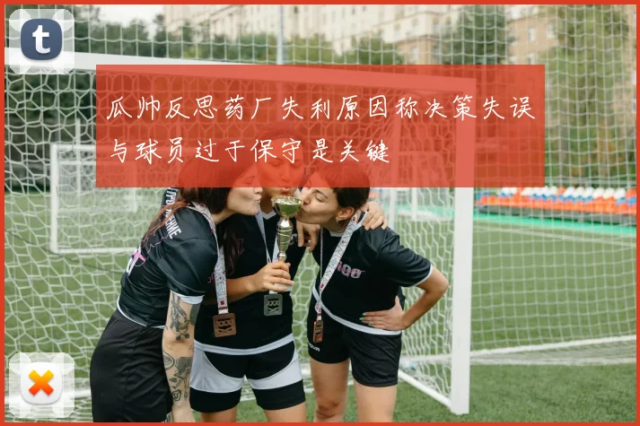 瓜帅反思药厂失利原因称决策失误与球员过于保守是关键