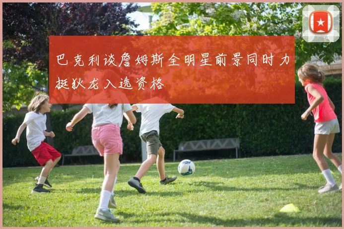巴克利谈詹姆斯全明星前景同时力挺狄龙入选资格