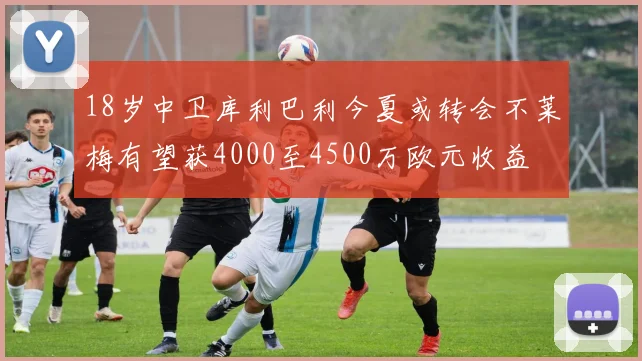 18岁中卫库利巴利今夏或转会不莱梅有望获4000至4500万欧元收益