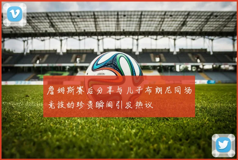 詹姆斯赛后分享与儿子布朗尼同场竞技的珍贵瞬间引发热议