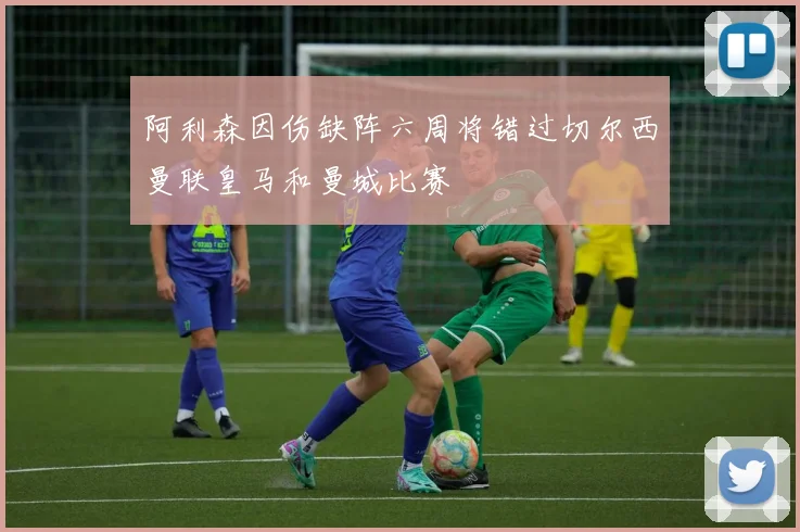 阿利森因伤缺阵六周将错过切尔西曼联皇马和曼城比赛