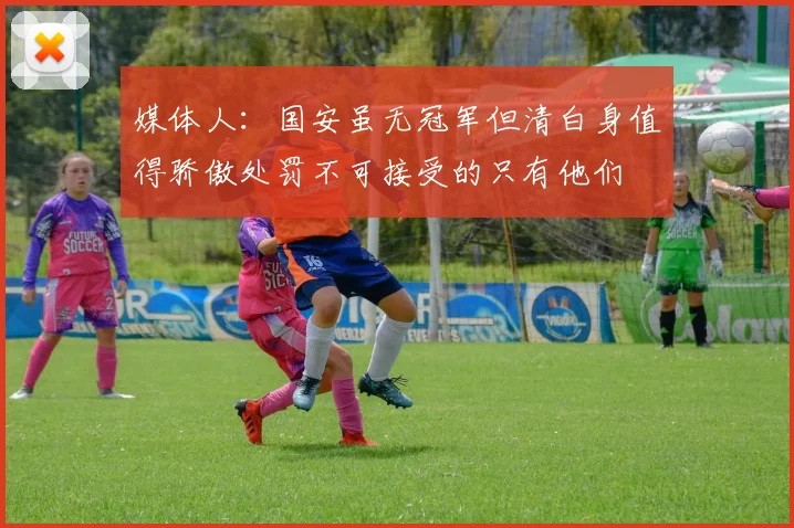 媒体人：国安虽无冠军但清白身值得骄傲处罚不可接受的只有他们