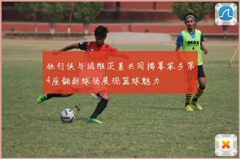 独行侠与诺维茨基共同揭幕家乡第4座翻新球场展现篮球魅力