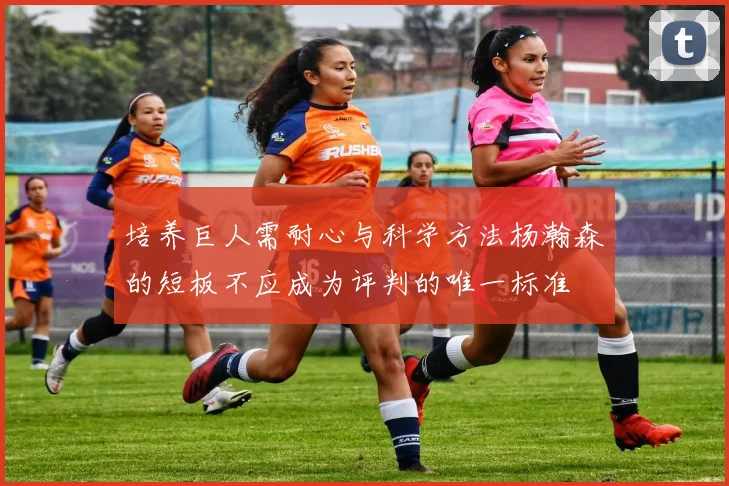 培养巨人需耐心与科学方法杨瀚森的短板不应成为评判的唯一标准