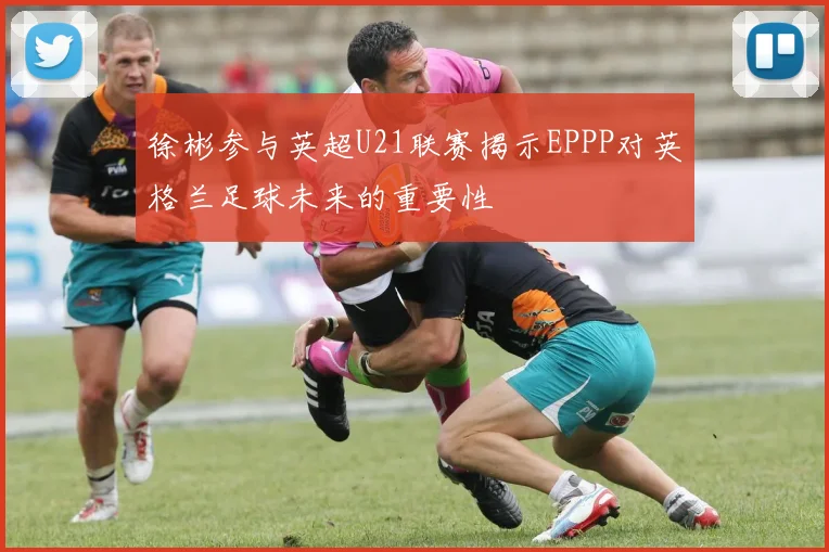 徐彬参与英超U21联赛揭示EPPP对英格兰足球未来的重要性