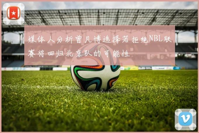 媒体人分析曾凡博选择若拒绝NBL联赛将回归北京队的可能性