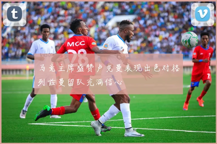 马竞主席盛赞卢克曼表现出色对格列兹曼留队充满信心